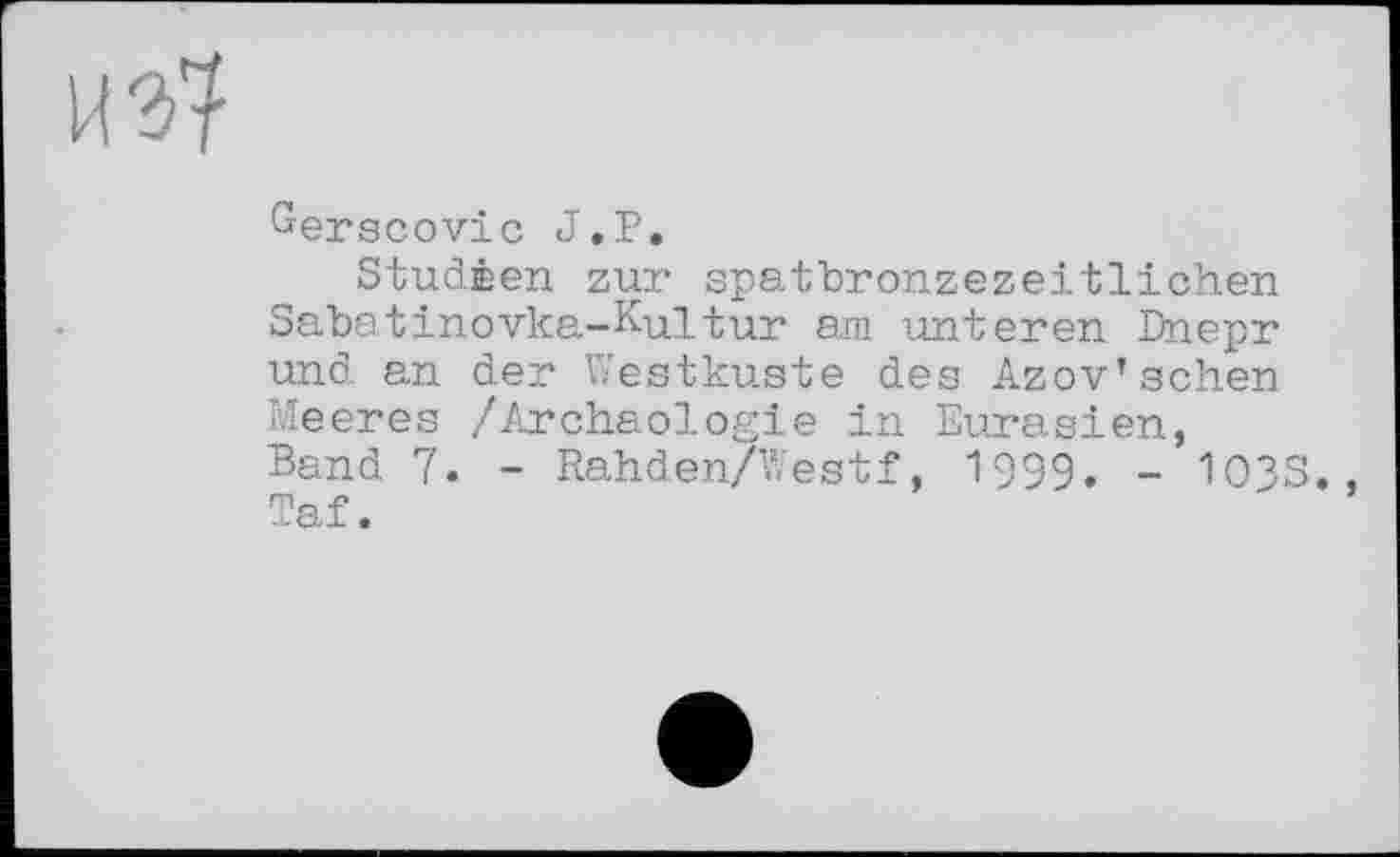 ﻿
Gerscovic J.D«
Studèen zur spatbronzezeitlichen Sabatinovka-Kultur am unteren Dnepr und an der Westküste des Azov’sehen Meeres /Archäologie in Eurasien, Band 7. - Rahden/Westf, 1999. - 103S., Taf.